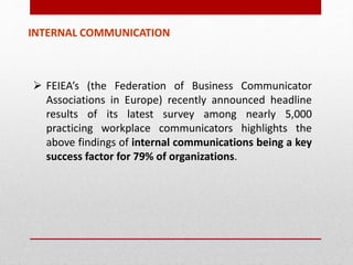 INTERNAL COMMUNICATION
 FEIEA’s (the Federation of Business Communicator
Associations in Europe) recently announced headline
results of its latest survey among nearly 5,000
practicing workplace communicators highlights the
above findings of internal communications being a key
success factor for 79% of organizations.
 