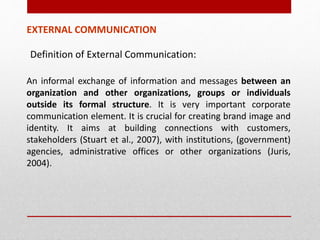 Definition of External Communication:
An informal exchange of information and messages between an
organization and other organizations, groups or individuals
outside its formal structure. It is very important corporate
communication element. It is crucial for creating brand image and
identity. It aims at building connections with customers,
stakeholders (Stuart et al., 2007), with institutions, (government)
agencies, administrative offices or other organizations (Juris,
2004).
EXTERNAL COMMUNICATION
 