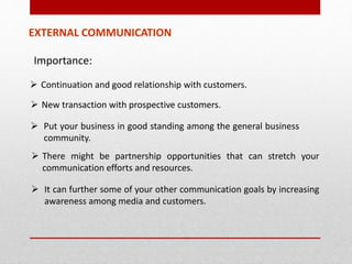 Importance:
EXTERNAL COMMUNICATION
 Continuation and good relationship with customers.
 New transaction with prospective customers.
 Put your business in good standing among the general business
community.
 There might be partnership opportunities that can stretch your
communication efforts and resources.
 It can further some of your other communication goals by increasing
awareness among media and customers.
 