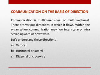 COMMUNICATION ON THE BASIS OF DIRECTION
Communication is multidimensional or multidirectional.
There are various directions in which it flows. Within the
organization, communication may flow inter scalar or intra
scalar, upward or downward.
Let's understand these directions :
a) Vertical
b) Horizontal or lateral
c) Diagonal or crosswise
 