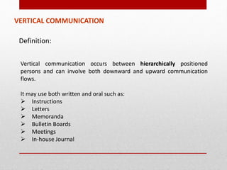 VERTICAL COMMUNICATION
Vertical communication occurs between hierarchically positioned
persons and can involve both downward and upward communication
flows.
It may use both written and oral such as:
 Instructions
 Letters
 Memoranda
 Bulletin Boards
 Meetings
 In-house Journal
Definition:
 