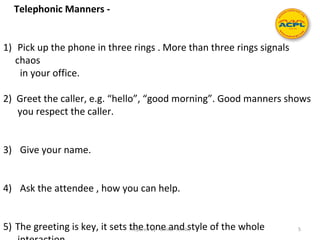 Telephonic Manners -
1) Pick up the phone in three rings . More than three rings signals
chaos
in your office.
2) Greet the caller, e.g. “hello”, “good morning”. Good manners shows
you respect the caller.
3) Give your name.
4) Ask the attendee , how you can help.
5) The greeting is key, it sets the tone and style of the wholePrepared by - Omkar Tembe 5
 