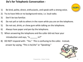 Do’s for Telephonic Conversation -
1) Be kind, polite, direct, enthusiastic, and speak with a strong voice.
2) Try to have little or no background noise, i.e. loud radio.
3) Don’t be too familiar.
4) Do not yell or talk to others in the room while you are on the telephone.
5) Do not eat, drink, or chew gum while talking on the telephone.
6) Always have paper and pen by the telephone.
7) When answering the telephone and the caller did not hear your
introduction and says, “Is ______ in?”
8) DO NOT respond with: “Yes.” This is confusing to the caller. Instead,
answer by saying, “This is he/she” or “Speaking.”
Prepared by - Omkar Tembe 6
 