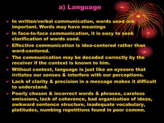 a) Language
 In written/verbal communication, words used are
important. Words may have meanings
 In face-to-face communication, it is easy to seek
clarification of words used.
 Effective communication is idea-centered rather than
word-centered.
 The communication may be decoded correctly by the
receiver if the context is known to him.
 Without context, language is just like an eyesore that
irritates our senses & interfere with our perceptions.
 Lack of clarity & precision in a message makes it difficult
to understand.
 Poorly chosen & incorrect words & phrases, careless
omissions, lack of coherence, bad organization of ideas,
awkward sentence structure, inadequate vocabulary,
platitudes, numbing repetitions found in poor commn.
 