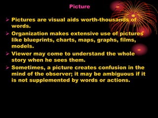 Picture
 Pictures are visual aids worth-thousands of
words.
 Organization makes extensive use of pictures
like blueprints, charts, maps, graphs, films,
models.
 Viewer may come to understand the whole
story when he sees them.
 Sometimes, a picture creates confusion in the
mind of the observer; it may be ambiguous if it
is not supplemented by words or actions.
 