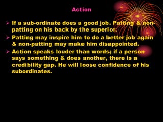 Action
 If a sub-ordinate does a good job. Patting & non-
patting on his back by the superior.
 Patting may inspire him to do a better job again
& non-patting may make him disappointed.
 Action speaks louder than words; if a person
says something & does another, there is a
credibility gap. He will loose confidence of his
subordinates.
 