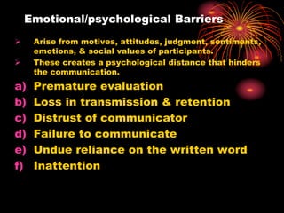 Emotional/psychological Barriers
 Arise from motives, attitudes, judgment, sentiments,
emotions, & social values of participants.
 These creates a psychological distance that hinders
the communication.
a) Premature evaluation
b) Loss in transmission & retention
c) Distrust of communicator
d) Failure to communicate
e) Undue reliance on the written word
f) Inattention
 