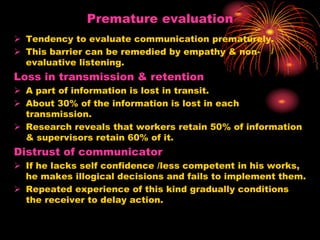 Premature evaluation
 Tendency to evaluate communication prematurely.
 This barrier can be remedied by empathy & non-
evaluative listening.
Loss in transmission & retention
 A part of information is lost in transit.
 About 30% of the information is lost in each
transmission.
 Research reveals that workers retain 50% of information
& supervisors retain 60% of it.
Distrust of communicator
 If he lacks self confidence /less competent in his works,
he makes illogical decisions and fails to implement them.
 Repeated experience of this kind gradually conditions
the receiver to delay action.
 