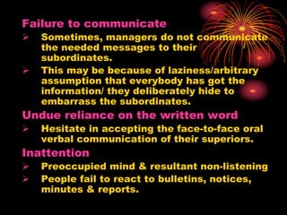 Failure to communicate
 Sometimes, managers do not communicate
the needed messages to their
subordinates.
 This may be because of laziness/arbitrary
assumption that everybody has got the
information/ they deliberately hide to
embarrass the subordinates.
Undue reliance on the written word
 Hesitate in accepting the face-to-face oral
verbal communication of their superiors.
Inattention
 Preoccupied mind & resultant non-listening
 People fail to react to bulletins, notices,
minutes & reports.
 