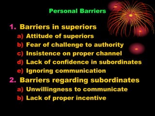 Personal Barriers
1. Barriers in superiors
a) Attitude of superiors
b) Fear of challenge to authority
c) Insistence on proper channel
d) Lack of confidence in subordinates
e) Ignoring communication
2. Barriers regarding subordinates
a) Unwillingness to communicate
b) Lack of proper incentive
 
