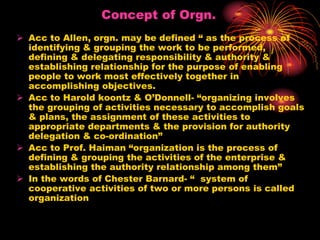 Concept of Orgn.
 Acc to Allen, orgn. may be defined “ as the process of
identifying & grouping the work to be performed,
defining & delegating responsibility & authority &
establishing relationship for the purpose of enabling
people to work most effectively together in
accomplishing objectives.
 Acc to Harold koontz & O’Donnell- “organizing involves
the grouping of activities necessary to accomplish goals
& plans, the assignment of these activities to
appropriate departments & the provision for authority
delegation & co-ordination”
 Acc to Prof. Haiman “organization is the process of
defining & grouping the activities of the enterprise &
establishing the authority relationship among them”
 In the words of Chester Barnard- “ system of
cooperative activities of two or more persons is called
organization
 