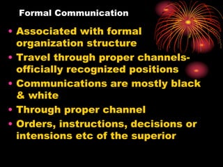 Formal Communication
• Associated with formal
organization structure
• Travel through proper channels-
officially recognized positions
• Communications are mostly black
& white
• Through proper channel
• Orders, instructions, decisions or
intensions etc of the superior
 