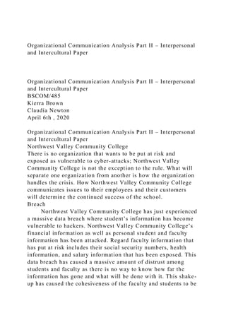 Organizational Communication Analysis Part II – Interpersonal
and Intercultural Paper
Organizational Communication Analysis Part II – Interpersonal
and Intercultural Paper
BSCOM/485
Kierra Brown
Claudia Newton
April 6th , 2020
Organizational Communication Analysis Part II – Interpersonal
and Intercultural Paper
Northwest Valley Community College
There is no organization that wants to be put at risk and
exposed as vulnerable to cyber-attacks; Northwest Valley
Community College is not the exception to the rule. What will
separate one organization from another is how the organization
handles the crisis. How Northwest Valley Community College
communicates issues to their employees and their customers
will determine the continued success of the school.
Breach
Northwest Valley Community College has just experienced
a massive data breach where student’s information has become
vulnerable to hackers. Northwest Valley Community College’s
financial information as well as personal student and faculty
information has been attacked. Regard faculty information that
has put at risk includes their social security numbers, health
information, and salary information that has been exposed. This
data breach has caused a massive amount of distrust among
students and faculty as there is no way to know how far the
information has gone and what will be done with it. This shake-
up has caused the cohesiveness of the faculty and students to be
 