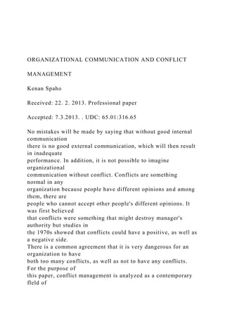 ORGANIZATIONAL COMMUNICATION AND CONFLICT
MANAGEMENT
Kenan Spaho
Received: 22. 2. 2013. Professional paper
Accepted: 7.3.2013. . UDC: 65.01:316.65
No mistakes will be made by saying that without good internal
communication
there is no good external communication, which will then result
in inadequate
performance. In addition, it is not possible to imagine
organizational
communication without conflict. Conflicts are something
normal in any
organization because people have different opinions and among
them, there are
people who cannot accept other people's different opinions. It
was first believed
that conflicts were something that might destroy manager's
authority but studies in
the 1970s showed that conflicts could have a positive, as well as
a negative side.
There is a common agreement that it is very dangerous for an
organization to have
both too many conflicts, as well as not to have any conflicts.
For the purpose of
this paper, conflict management is analyzed as a contemporary
fleld of
 