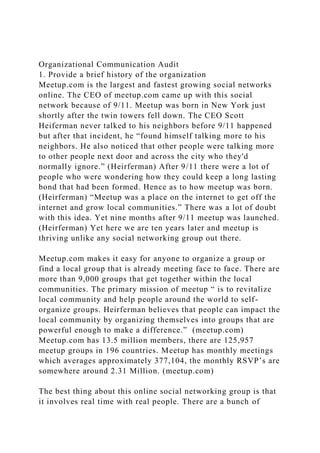 Organizational Communication Audit
1. Provide a brief history of the organization
Meetup.com is the largest and fastest growing social networks
online. The CEO of meetup.com came up with this social
network because of 9/11. Meetup was born in New York just
shortly after the twin towers fell down. The CEO Scott
Heiferman never talked to his neighbors before 9/11 happened
but after that incident, he “found himself talking more to his
neighbors. He also noticed that other people were talking more
to other people next door and across the city who they'd
normally ignore.” (Heirferman) After 9/11 there were a lot of
people who were wondering how they could keep a long lasting
bond that had been formed. Hence as to how meetup was born.
(Heirferman) “Meetup was a place on the internet to get off the
internet and grow local communities.” There was a lot of doubt
with this idea. Yet nine months after 9/11 meetup was launched.
(Heirferman) Yet here we are ten years later and meetup is
thriving unlike any social networking group out there.
Meetup.com makes it easy for anyone to organize a group or
find a local group that is already meeting face to face. There are
more than 9,000 groups that get together within the local
communities. The primary mission of meetup “ is to revitalize
local community and help people around the world to self-
organize groups. Heirferman believes that people can impact the
local community by organizing themselves into groups that are
powerful enough to make a difference.” (meetup.com)
Meetup.com has 13.5 million members, there are 125,957
meetup groups in 196 countries. Meetup has monthly meetings
which averages approximately 377,104, the monthly RSVP’s are
somewhere around 2.31 Million. (meetup.com)
The best thing about this online social networking group is that
it involves real time with real people. There are a bunch of
 