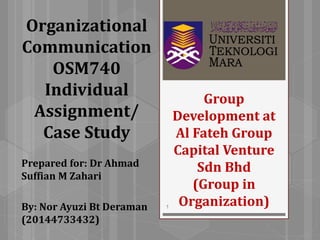 Group
Development at
Al Fateh Group
Capital Venture
Sdn Bhd
(Group in
Organization)
Prepared for: Dr Ahmad
Suffian M Zahari
By: Nor Ayuzi Bt Deraman
(20144733432)
1
Organizational
Communication
OSM740
Individual
Assignment/
Case Study
 