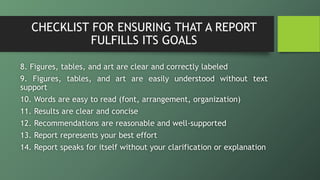 CHECKLIST FOR ENSURING THAT A REPORT
FULFILLS ITS GOALS
8. Figures, tables, and art are clear and correctly labeled
9. Figures, tables, and art are easily understood without text
support
10. Words are easy to read (font, arrangement, organization)
11. Results are clear and concise
12. Recommendations are reasonable and well-supported
13. Report represents your best effort
14. Report speaks for itself without your clarification or explanation
 