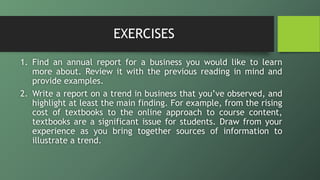 EXERCISES
1. Find an annual report for a business you would like to learn
more about. Review it with the previous reading in mind and
provide examples.
2. Write a report on a trend in business that you’ve observed, and
highlight at least the main finding. For example, from the rising
cost of textbooks to the online approach to course content,
textbooks are a significant issue for students. Draw from your
experience as you bring together sources of information to
illustrate a trend.
 