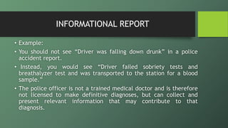 INFORMATIONAL REPORT
• Example:
• You should not see “Driver was falling down drunk” in a police
accident report.
• Instead, you would see “Driver failed sobriety tests and
breathalyzer test and was transported to the station for a blood
sample.”
• The police officer is not a trained medical doctor and is therefore
not licensed to make definitive diagnoses, but can collect and
present relevant information that may contribute to that
diagnosis.
 