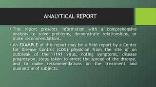 ANALYTICAL REPORT
• This report presents information with a comprehensive
analysis to solve problems, demonstrate relationships, or
make recommendations.
• An EXAMPLE of this report may be a field report by a Center
for Disease Control (CDC) physician from the site of an
outbreak of the H1N1 virus, noting symptoms, disease
progression, steps taken to arrest the spread of the disease,
and to make recommendations on the treatment and
quarantine of subjects.
 