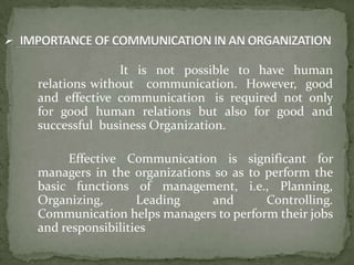 It is not possible to have human
relations without communication. However, good
and effective communication is required not only
for good human relations but also for good and
successful business Organization.

     Effective Communication is significant for
managers in the organizations so as to perform the
basic functions of management, i.e., Planning,
Organizing,       Leading     and      Controlling.
Communication helps managers to perform their jobs
and responsibilities
 