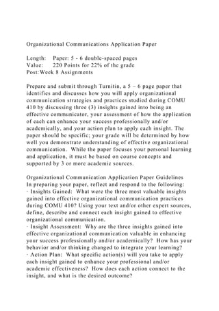 Organizational Communications Application Paper
Length: Paper: 5 - 6 double-spaced pages
Value: 220 Points for 22% of the grade
Post:Week 8 Assignments
Prepare and submit through Turnitin, a 5 – 6 page paper that
identifies and discusses how you will apply organizational
communication strategies and practices studied during COMU
410 by discussing three (3) insights gained into being an
effective communicator, your assessment of how the application
of each can enhance your success professionally and/or
academically, and your action plan to apply each insight. The
paper should be specific; your grade will be determined by how
well you demonstrate understanding of effective organizational
communication. While the paper focuses your personal learning
and application, it must be based on course concepts and
supported by 3 or more academic sources.
Organizational Communication Application Paper Guidelines
In preparing your paper, reflect and respond to the following:
· Insights Gained: What were the three most valuable insights
gained into effective organizational communication practices
during COMU 410? Using your text and/or other expert sources,
define, describe and connect each insight gained to effective
organizational communication.
· Insight Assessment: Why are the three insights gained into
effective organizational communication valuable in enhancing
your success professionally and/or academically? How has your
behavior and/or thinking changed to integrate your learning?
· Action Plan: What specific action(s) will you take to apply
each insight gained to enhance your professional and/or
academic effectiveness? How does each action connect to the
insight, and what is the desired outcome?
 
