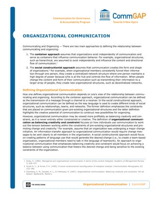 Organizational Communication | CommGAP
Organizational Communication
Communicating and Organizing — There are two main approaches to defining the relationship between
communicating and organizing:
1.	The container approach assumes that organizations exist independently of communication and
serve as containers that influence communication behavior. For example, organizational structures,
such as hierarchical, are assumed to exist independently and influence the content and directional
flow of communication.1
2.	The social constructionist approach assumes that communication creates the form and shape
of organizations.2
For example, when organizational members consistently funnel their informa-
tion through one person, they create a centralized network structure where one person maintains a
high degree of power because s/he is at the hub and controls the flow of information. When people
change the content and form of their communication such as transmitting their information to a
larger array of people, they create new organizational structures, such as decentralized networks.
Defining Organizational Communication
How one defines organizational communication depends on one’s view of the relationship between commu-
nicating and organizing. According to the container approach, organizational communication can be defined
as the transmission of a message through a channel to a receiver. In the social constructionist approach,
organizational communication can be defined as the way language is used to create different kinds of social
structures, such as relationships, teams, and networks. The former definition emphasizes the constraints
that are placed on communication given pre-existing organizational structures and the latter definition
highlights the creative potential of communication to construct new possibilities for organizing.
However, organizational communication may be viewed more profitably as balancing creativity and con-
straint, as it is never entirely either constrained or creative. The definition of organizational communi-
cation as balancing creativity and constraint focuses on how individuals use communication to work
out the tension between working within the constraints of pre-existing organizational structures and pro-
moting change and creativity.3
For example, assume that an organization was undergoing a major change
initiative. An information transfer approach to organizational communication would require change mes-
sages to be sent clearly to all members in the organization. A social constructionist approach would focus
on creating patterns of language use that would generate the desired change (i.e., to create a team-based
organization, organizational members need to talk in the language of teamwork). An approach to orga-
nizational communication that emphasizes balancing creativity and constraint would focus on achieving a
balance between using communication that fosters the desired change and being sensitive to the existing
constraints of the organization.
	 1	 Axley, S. (1984). Managerial and organizational communication in terms of the conduit metaphor. Academy of Management Review,
9, 428–437.
	 2	 Smith R. C., & Turner, P. K. (1995). A social constructionist reconfiguration of metaphor analysis. Communication Monographs, 62,
152–180.
	 3	 Eisenberg, E. M., Goodall, H. L., & Trethewey, A. (2007). Organizational communication: Balancing creativity and constraint, 5th ed.
Boston: Bedford/St. Martin’s.
 
