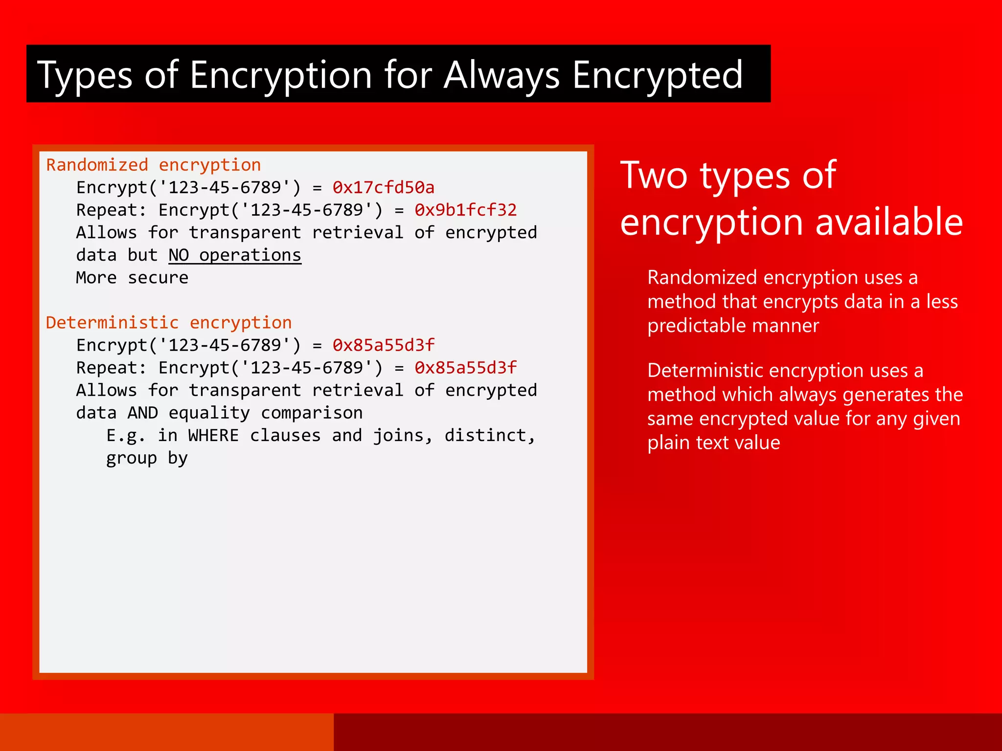 Randomized encryption
Encrypt('123-45-6789') = 0x17cfd50a
Repeat: Encrypt('123-45-6789') = 0x9b1fcf32
Allows for transparent retrieval of encrypted
data but NO operations
More secure
Deterministic encryption
Encrypt('123-45-6789') = 0x85a55d3f
Repeat: Encrypt('123-45-6789') = 0x85a55d3f
Allows for transparent retrieval of encrypted
data AND equality comparison
E.g. in WHERE clauses and joins, distinct,
group by
Two types of
encryption available
Randomized encryption uses a
method that encrypts data in a less
predictable manner
Deterministic encryption uses a
method which always generates the
same encrypted value for any given
plain text value
Types of Encryption for Always Encrypted
 