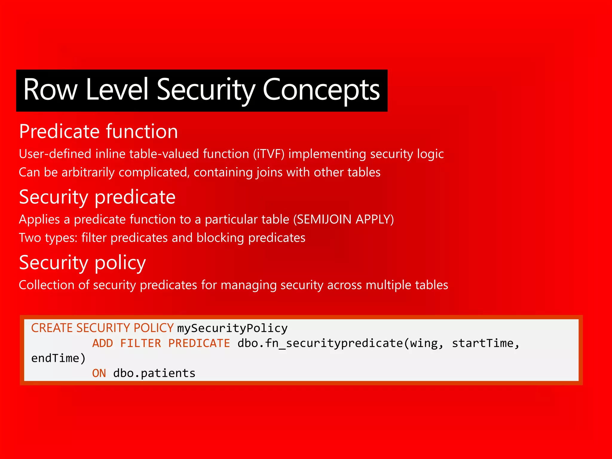 CREATE SECURITY POLICY mySecurityPolicy
ADD FILTER PREDICATE dbo.fn_securitypredicate(wing, startTime,
endTime)
ON dbo.patients
Predicate function
User-defined inline table-valued function (iTVF) implementing security logic
Can be arbitrarily complicated, containing joins with other tables
Security predicate
Applies a predicate function to a particular table (SEMIJOIN APPLY)
Two types: filter predicates and blocking predicates
Security policy
Collection of security predicates for managing security across multiple tables
Row Level Security Concepts
 