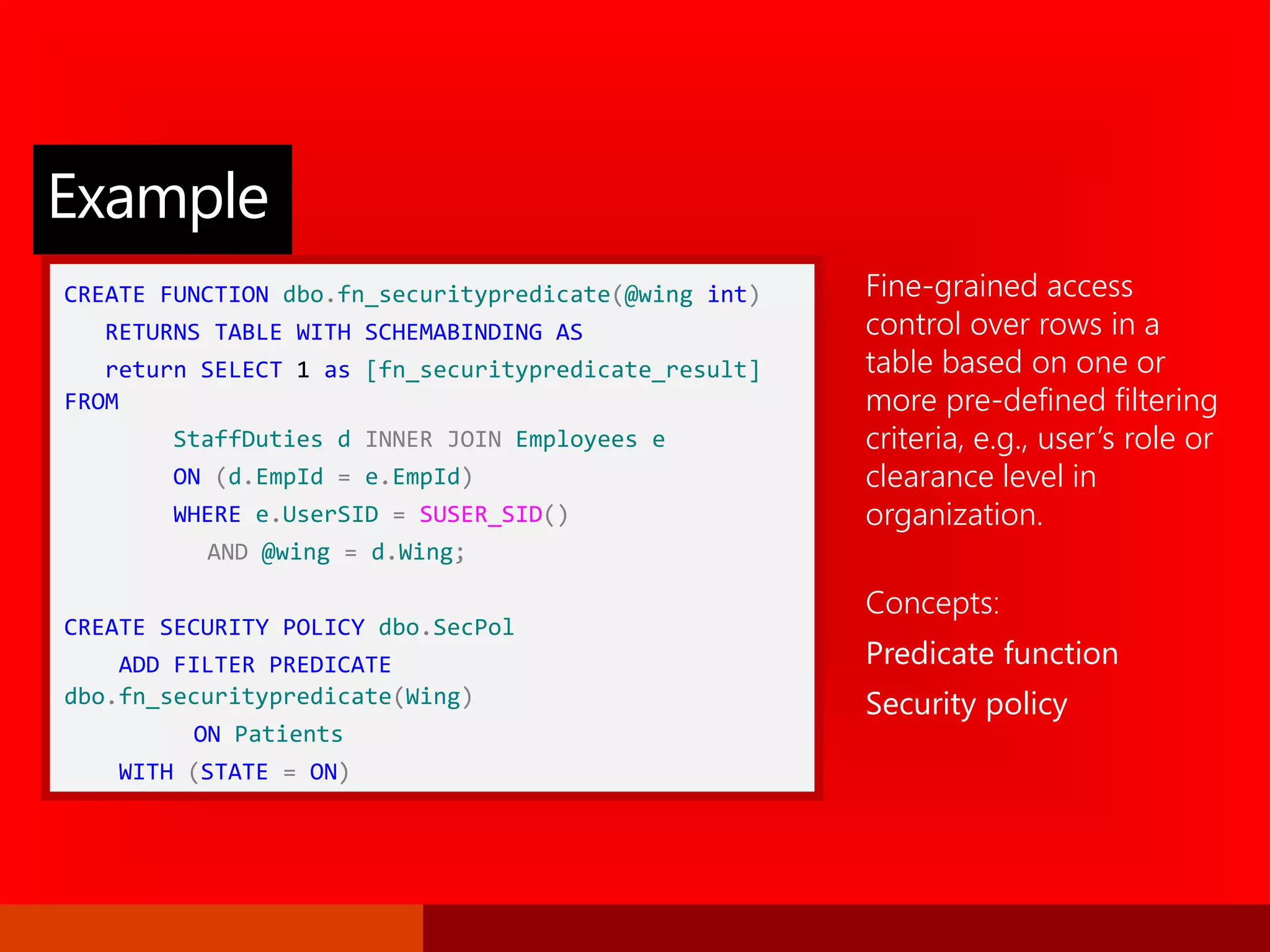 CREATE FUNCTION dbo.fn_securitypredicate(@wing int)
RETURNS TABLE WITH SCHEMABINDING AS
return SELECT 1 as [fn_securitypredicate_result]
FROM
StaffDuties d INNER JOIN Employees e
ON (d.EmpId = e.EmpId)
WHERE e.UserSID = SUSER_SID()
AND @wing = d.Wing;
CREATE SECURITY POLICY dbo.SecPol
ADD FILTER PREDICATE
dbo.fn_securitypredicate(Wing)
ON Patients
WITH (STATE = ON)
Fine-grained access
control over rows in a
table based on one or
more pre-defined filtering
criteria, e.g., user’s role or
clearance level in
organization.
Concepts:
Predicate function
Security policy
Example
 
