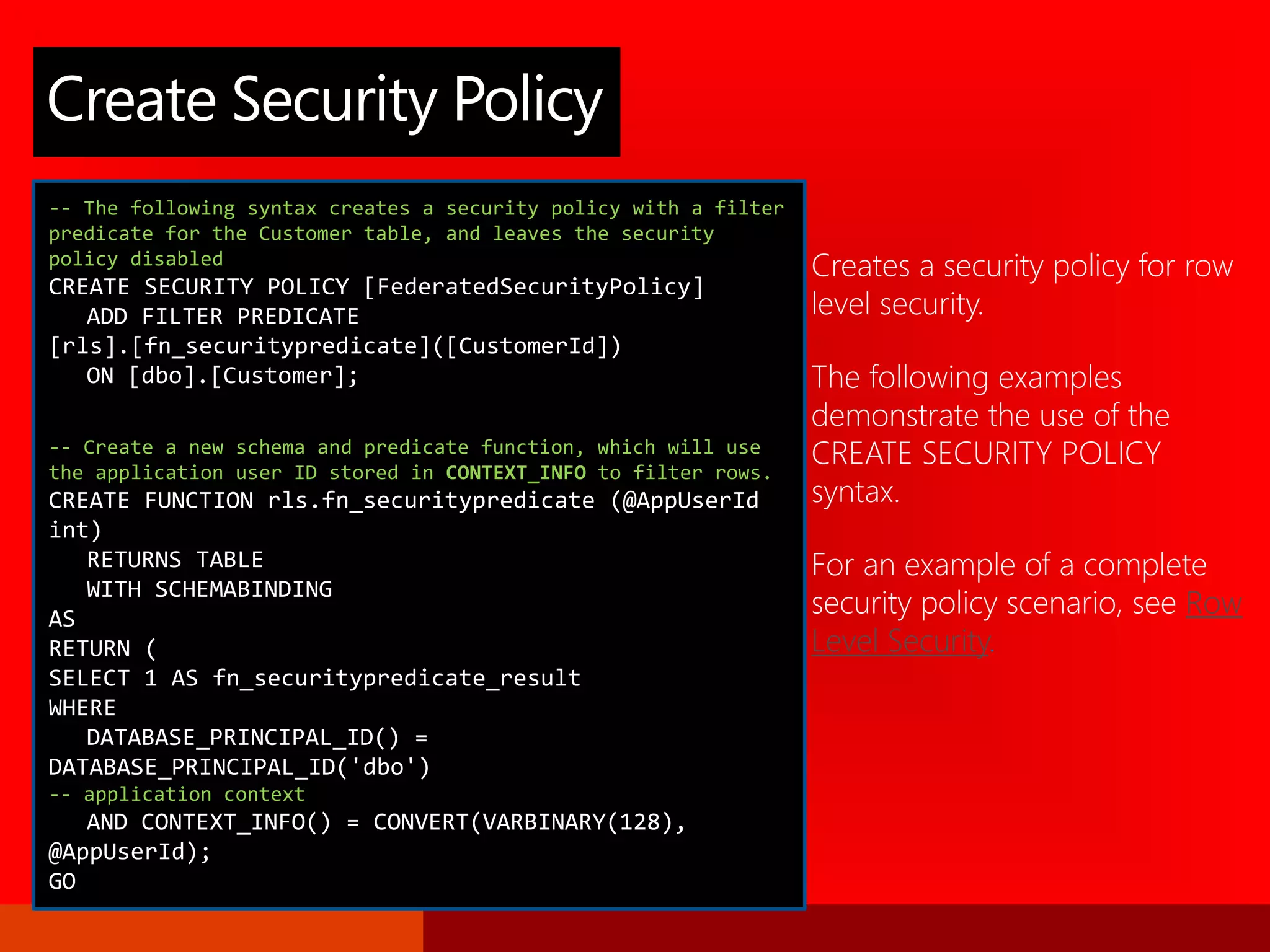 Creates a security policy for row
level security.
The following examples
demonstrate the use of the
CREATE SECURITY POLICY
syntax.
For an example of a complete
security policy scenario, see Row
Level Security.
Create Security Policy
-- The following syntax creates a security policy with a filter
predicate for the Customer table, and leaves the security
policy disabled
CREATE SECURITY POLICY [FederatedSecurityPolicy]
ADD FILTER PREDICATE
[rls].[fn_securitypredicate]([CustomerId])
ON [dbo].[Customer];
-- Create a new schema and predicate function, which will use
the application user ID stored in CONTEXT_INFO to filter rows.
CREATE FUNCTION rls.fn_securitypredicate (@AppUserId
int)
RETURNS TABLE
WITH SCHEMABINDING
AS
RETURN (
SELECT 1 AS fn_securitypredicate_result
WHERE
DATABASE_PRINCIPAL_ID() =
DATABASE_PRINCIPAL_ID('dbo')
-- application context
AND CONTEXT_INFO() = CONVERT(VARBINARY(128),
@AppUserId);
GO
 