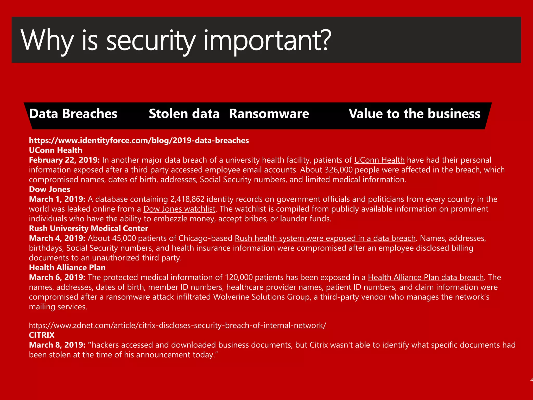Why is security important?
4
https://www.identityforce.com/blog/2019-data-breaches
UConn Health
February 22, 2019: In another major data breach of a university health facility, patients of UConn Health have had their personal
information exposed after a third party accessed employee email accounts. About 326,000 people were affected in the breach, which
compromised names, dates of birth, addresses, Social Security numbers, and limited medical information.
Dow Jones
March 1, 2019: A database containing 2,418,862 identity records on government officials and politicians from every country in the
world was leaked online from a Dow Jones watchlist. The watchlist is compiled from publicly available information on prominent
individuals who have the ability to embezzle money, accept bribes, or launder funds.
Rush University Medical Center
March 4, 2019: About 45,000 patients of Chicago-based Rush health system were exposed in a data breach. Names, addresses,
birthdays, Social Security numbers, and health insurance information were compromised after an employee disclosed billing
documents to an unauthorized third party.
Health Alliance Plan
March 6, 2019: The protected medical information of 120,000 patients has been exposed in a Health Alliance Plan data breach. The
names, addresses, dates of birth, member ID numbers, healthcare provider names, patient ID numbers, and claim information were
compromised after a ransomware attack infiltrated Wolverine Solutions Group, a third-party vendor who manages the network’s
mailing services.
https://www.zdnet.com/article/citrix-discloses-security-breach-of-internal-network/
CITRIX
March 8, 2019: “hackers accessed and downloaded business documents, but Citrix wasn't able to identify what specific documents had
been stolen at the time of his announcement today.”
 