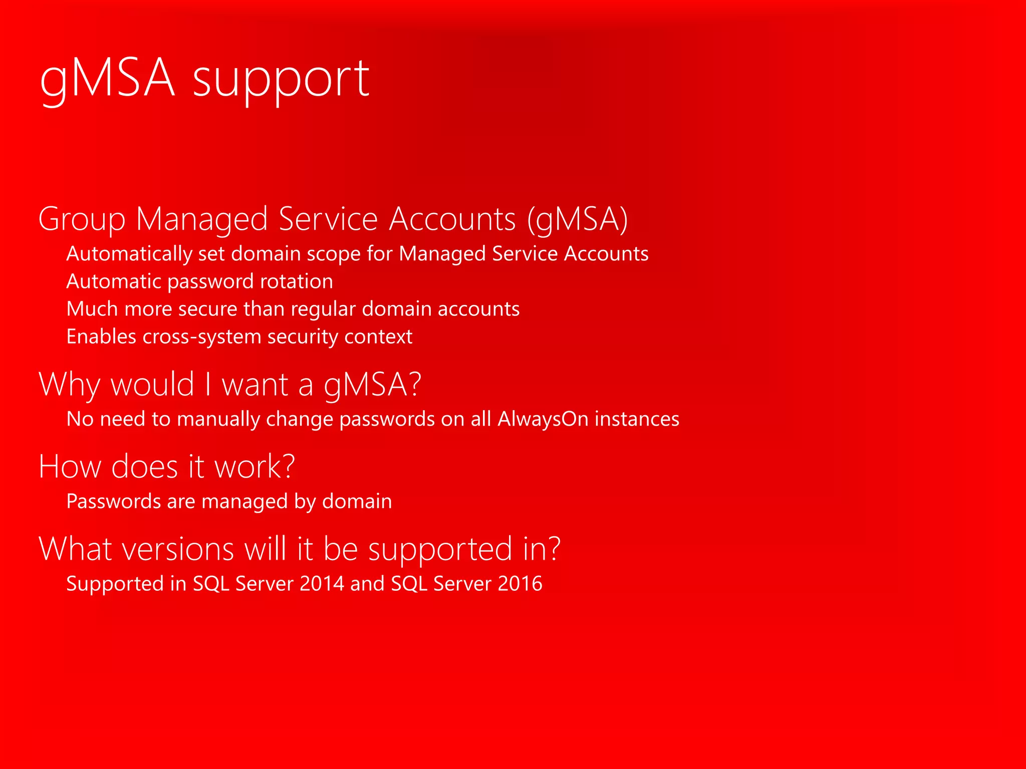 gMSA support
Group Managed Service Accounts (gMSA)
Automatically set domain scope for Managed Service Accounts
Automatic password rotation
Much more secure than regular domain accounts
Enables cross-system security context
Why would I want a gMSA?
No need to manually change passwords on all AlwaysOn instances
How does it work?
Passwords are managed by domain
What versions will it be supported in?
Supported in SQL Server 2014 and SQL Server 2016
 