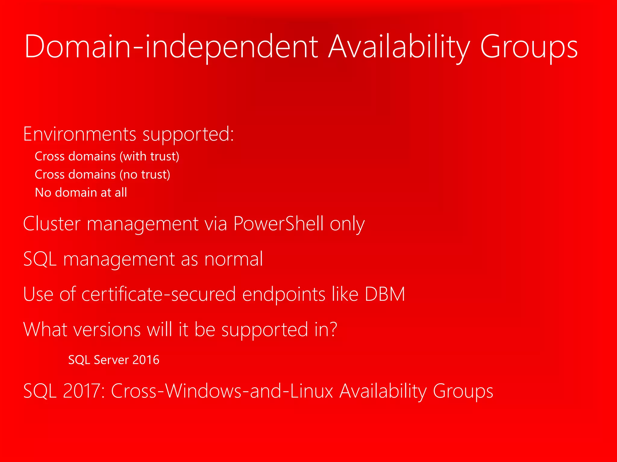 Domain-independent Availability Groups
Environments supported:
Cross domains (with trust)
Cross domains (no trust)
No domain at all
Cluster management via PowerShell only
SQL management as normal
Use of certificate-secured endpoints like DBM
What versions will it be supported in?
SQL Server 2016
SQL 2017: Cross-Windows-and-Linux Availability Groups
 