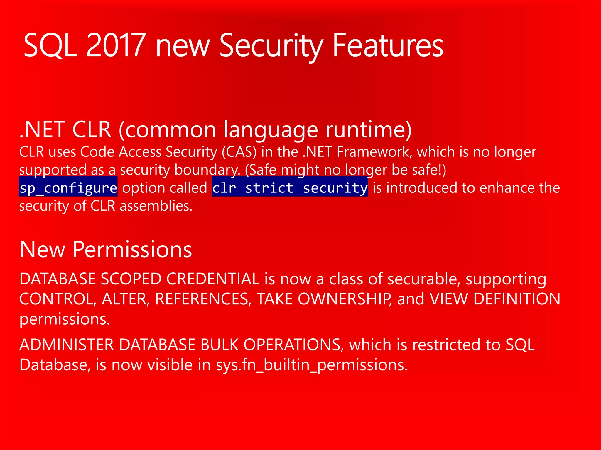SQL 2017 new Security Features
.NET CLR (common language runtime)
CLR uses Code Access Security (CAS) in the .NET Framework, which is no longer
supported as a security boundary. (Safe might no longer be safe!)
sp_configure option called clr strict security is introduced to enhance the
security of CLR assemblies.
New Permissions
DATABASE SCOPED CREDENTIAL is now a class of securable, supporting
CONTROL, ALTER, REFERENCES, TAKE OWNERSHIP, and VIEW DEFINITION
permissions.
ADMINISTER DATABASE BULK OPERATIONS, which is restricted to SQL
Database, is now visible in sys.fn_builtin_permissions.
 