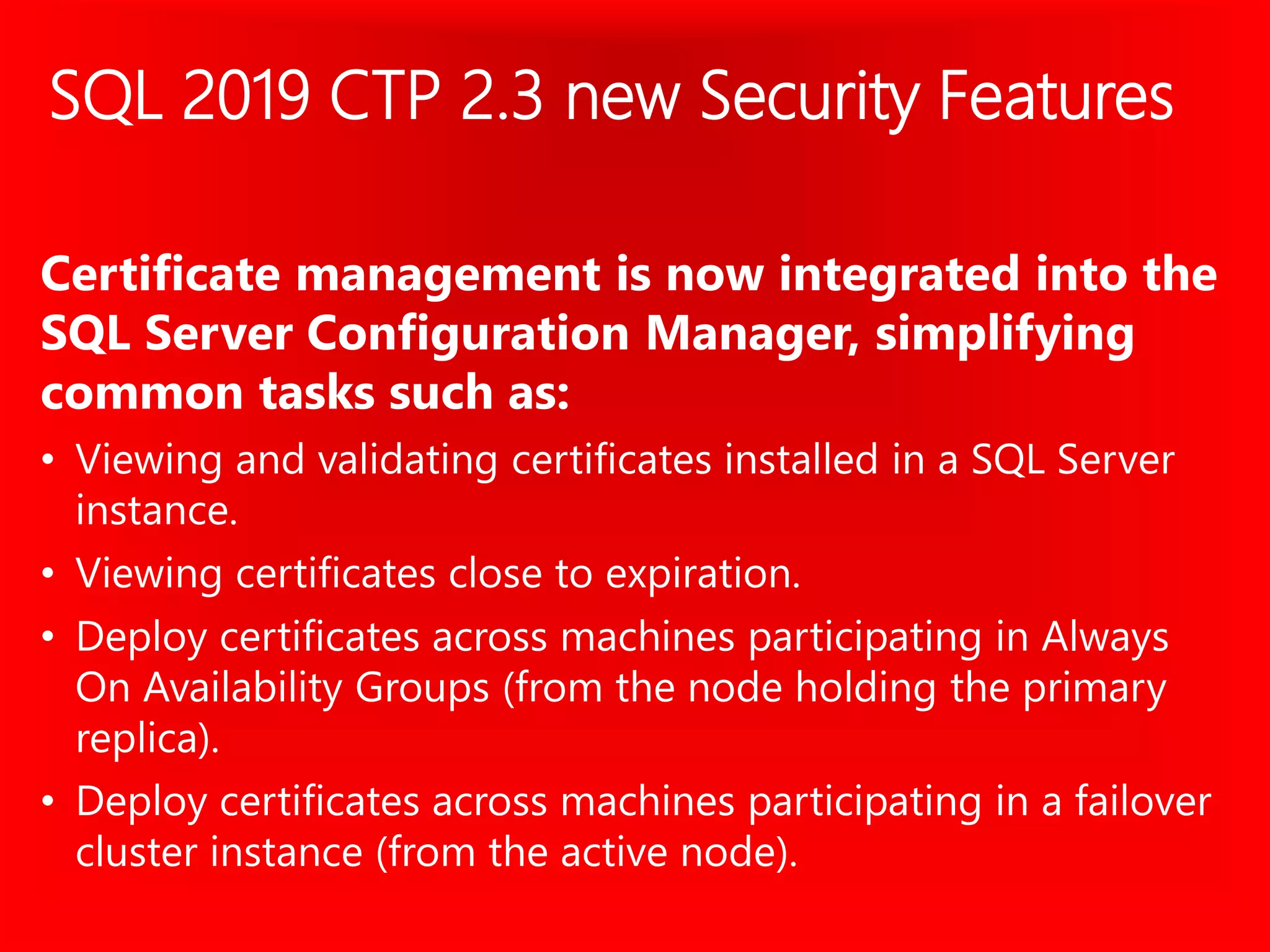SQL 2019 CTP 2.3 new Security Features
Certificate management is now integrated into the
SQL Server Configuration Manager, simplifying
common tasks such as:
• Viewing and validating certificates installed in a SQL Server
instance.
• Viewing certificates close to expiration.
• Deploy certificates across machines participating in Always
On Availability Groups (from the node holding the primary
replica).
• Deploy certificates across machines participating in a failover
cluster instance (from the active node).
 