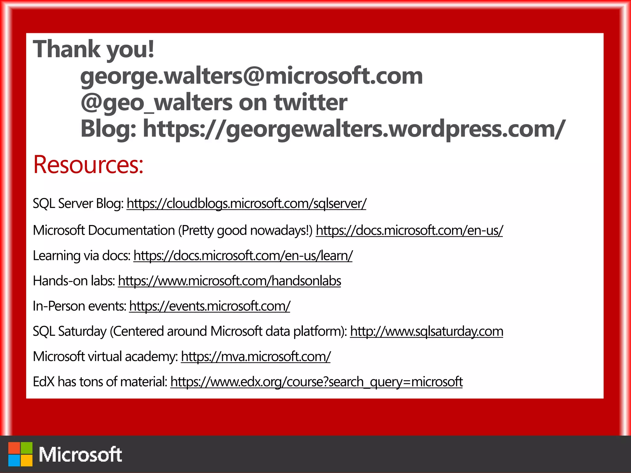Thank you!
george.walters@microsoft.com
@geo_walters on twitter
Blog: https://georgewalters.wordpress.com/
Resources:
SQL Server Blog: https://cloudblogs.microsoft.com/sqlserver/
Microsoft Documentation (Pretty good nowadays!) https://docs.microsoft.com/en-us/
Learning via docs: https://docs.microsoft.com/en-us/learn/
Hands-on labs: https://www.microsoft.com/handsonlabs
In-Person events: https://events.microsoft.com/
SQL Saturday (Centered around Microsoft data platform): http://www.sqlsaturday.com
Microsoft virtual academy: https://mva.microsoft.com/
EdX has tons of material: https://www.edx.org/course?search_query=microsoft
 