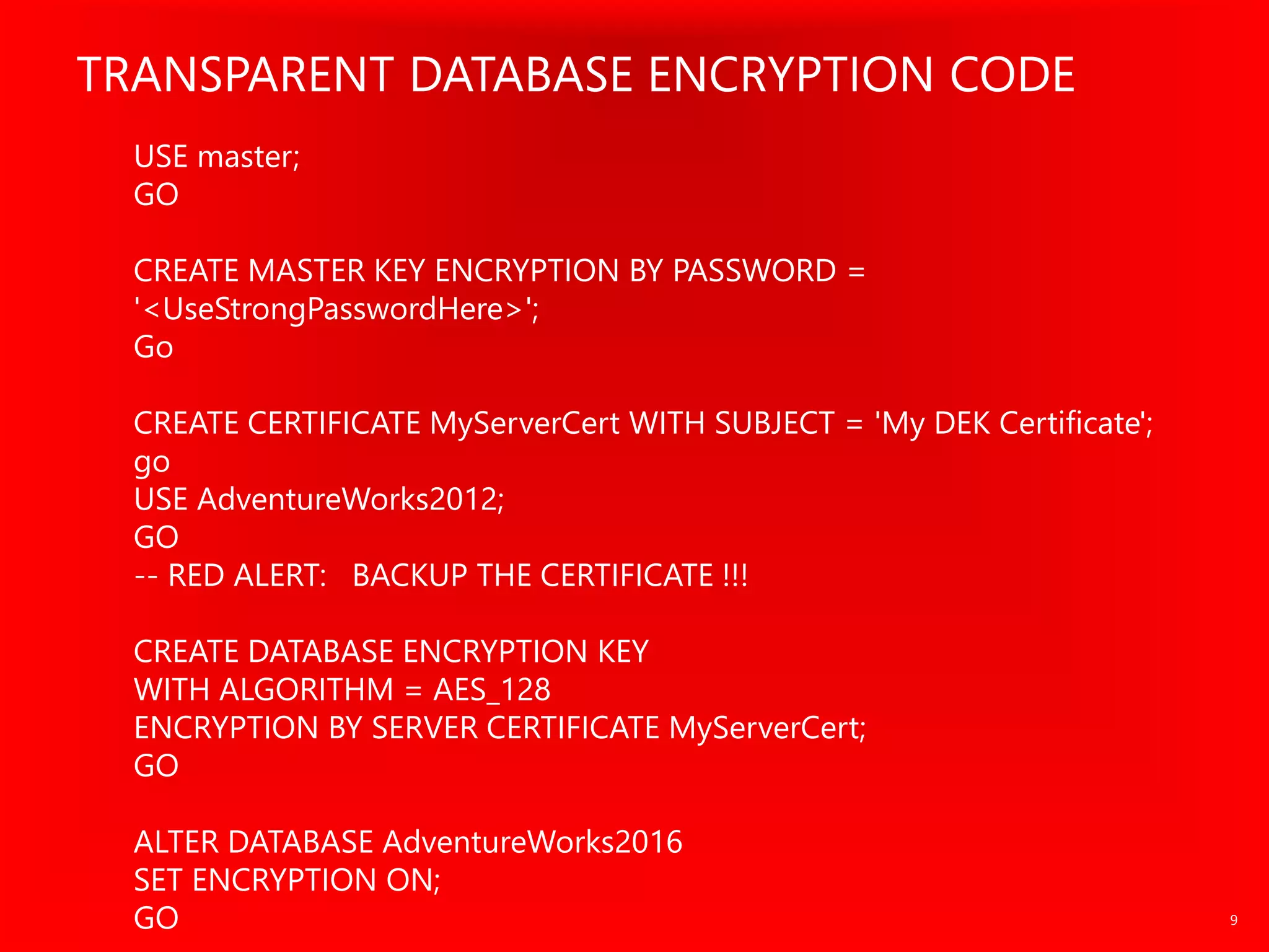USE master;
GO
CREATE MASTER KEY ENCRYPTION BY PASSWORD =
'<UseStrongPasswordHere>';
Go
CREATE CERTIFICATE MyServerCert WITH SUBJECT = 'My DEK Certificate';
go
USE AdventureWorks2012;
GO
-- RED ALERT: BACKUP THE CERTIFICATE !!!
CREATE DATABASE ENCRYPTION KEY
WITH ALGORITHM = AES_128
ENCRYPTION BY SERVER CERTIFICATE MyServerCert;
GO
ALTER DATABASE AdventureWorks2016
SET ENCRYPTION ON;
GO
 