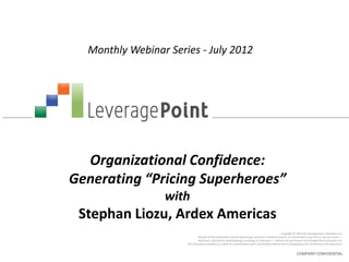 Monthly Webinar Series - July 2012




  Organizational Confidence:
Generating “Pricing Superheroes”
                 with
 Stephan Liozu, Ardex Americas
                                                                                                      Copyright © 2012 by LeveragePoint Innovations Inc.
                               No part of this publication may be reproduced, stored in a retrieval system, or transmitted in any form or by any means —
                              electronic, mechanical, photocopying, recording, or otherwise — without the permission of LeveragePoint Innovations Inc.
                      This document provides an outline of a presentation and is incomplete without the accompanying oral commentary and discussion.


                                                                                                                 COMPANY CONFIDENTIAL
 