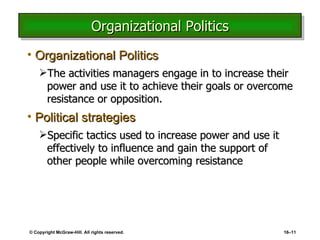 Organizational Politics Organizational Politics The activities managers engage in to increase their power and use it to achieve their goals or overcome resistance or opposition. Political strategies Specific tactics used to increase power and use it effectively to influence and gain the support of other people while overcoming resistance © Copyright McGraw-Hill. All rights reserved. 16 – 