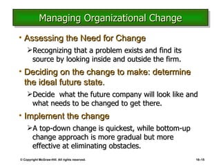 Managing Organizational Change Assessing the Need for Change Recognizing that a problem exists and find its source by looking inside and outside the firm. Deciding on the change to make: determine the ideal future state. Decide  what the future company will look like and what needs to be changed to get there. Implement the change A top-down change is quickest, while bottom-up change approach is more gradual but more effective at eliminating obstacles. © Copyright McGraw-Hill. All rights reserved. 16 – 