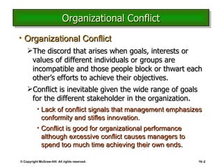 Organizational Conflict Organizational Conflict The discord that arises when goals, interests or values of different individuals or groups are incompatible and those people block or thwart each other’s efforts to achieve their objectives. Conflict is inevitable given the wide range of goals for the different stakeholder in the organization. Lack of conflict signals that management emphasizes conformity and stifles innovation. Conflict is good for organizational performance although excessive conflict causes managers to spend too much time achieving their own ends. © Copyright McGraw-Hill. All rights reserved. 16 – 