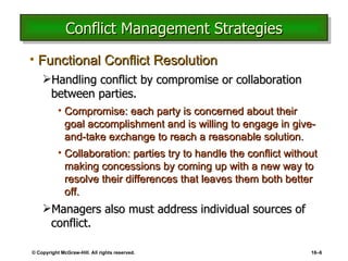 Conflict Management Strategies Functional Conflict Resolution Handling conflict by compromise or collaboration between parties. Compromise: each party is concerned about their goal accomplishment and is willing to engage in give-and-take exchange to reach a reasonable solution. Collaboration: parties try to handle the conflict without making concessions by coming up with a new way to resolve their differences that leaves them both better off. Managers also must address individual sources of conflict. © Copyright McGraw-Hill. All rights reserved. 16 – 