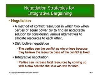 Negotiation Strategies for  Integrative Bargaining Negotiation A method of conflict resolution in which two when parties of equal power try to find an acceptable solution by considering various alternatives to allocate resources to each other. Distributive negotiation The parties see the conflict as win-or-lose because they believe the resource base of the conflict is fixed. Integrative negotiation Parties can increase total resources by coming up with a new solution that is a win-win for both. © Copyright McGraw-Hill. All rights reserved. 16 – 