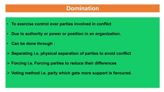 Domination
• To exercise control over parties involved in conflict
• Due to authority or power or position in an organization.
• Can be done through :
 Separating i.e. physical separation of parties to avoid conflict
 Forcing i.e. Forcing parties to reduce their differences
 Voting method i.e. party which gets more support is favoured.
 
