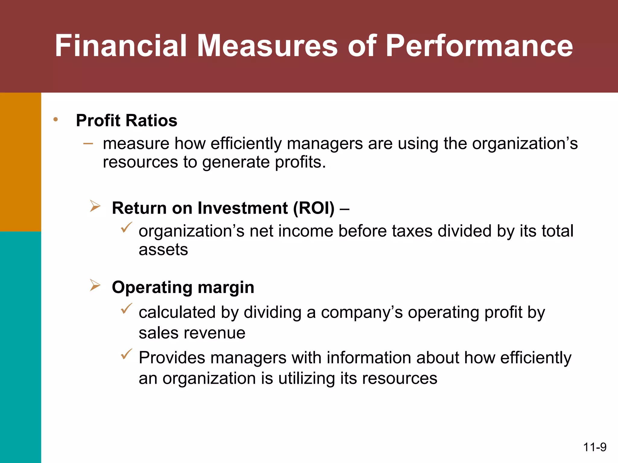 11-9
Financial Measures of Performance
• Profit Ratios
– measure how efficiently managers are using the organization’s
resources to generate profits.
 Return on Investment (ROI) –
 organization’s net income before taxes divided by its total
assets
 Operating margin
 calculated by dividing a company’s operating profit by
sales revenue
 Provides managers with information about how efficiently
an organization is utilizing its resources
 