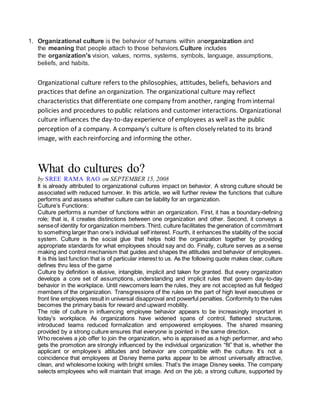 1. Organizational culture is the behavior of humans within anorganization and 
the meaning that people attach to those behaviors.Culture includes 
the organization's vision, values, norms, systems, symbols, language, assumptions, 
beliefs, and habits. 
Organizational culture refers to the philosophies, attitudes, beliefs, behaviors and 
practices that define an organization. The organizational culture may reflect 
characteristics that differentiate one company from another, ranging from internal 
policies and procedures to public relations and customer interactions. Organizational 
culture influences the day-to-day experience of employees as well as the public 
perception of a company. A company’s culture is often closely related to its brand 
image, with each reinforcing and informing the other. 
What do cultures do? 
by SREE RAMA RAO on SEPTEMBER 15, 2008 
It is already attributed to organizational cultures impact on behavior. A strong culture should be 
associated with reduced turnover. In this article, we will further review the functions that culture 
performs and assess whether culture can be liability for an organization. 
Culture’s Functions: 
Culture performs a number of functions within an organization. First, it has a boundary-defining 
role; that is, it creates distinctions between one organization and other. Second, it conveys a 
sense of identity for organization members. Third, culture facilitates the generation of commitment 
to something larger than one’s individual self interest. Fourth, it enhances the stability of the social 
system. Culture is the social glue that helps hold the organization together by providing 
appropriate standards for what employees should say and do. Finally, culture serves as a sense 
making and control mechanism that guides and shapes the attitudes and behavior of employees. 
It is this last function that is of particular interest to us. As the following quote makes clear, culture 
defines thru less of the game 
Culture by definition is elusive, intangible, implicit and taken for granted. But every organization 
develops a core set of assumptions, understanding and implicit rules that govern day-to-day 
behavior in the workplace. Until newcomers learn the rules, they are not accepted as full fledged 
members of the organization. Transgressions of the rules on the part of high level executives or 
front line employees result in universal disapproval and powerful penalties. Conformity to the rules 
becomes the primary basis for reward and upward mobility. 
The role of culture in influencing employee behavior appears to be increasingly important in 
today’s workplace. As organizations have widened spans of control, flattened structures, 
introduced teams reduced formalization and empowered employees. The shared meaning 
provided by a strong culture ensures that everyone is pointed in the same direction. 
Who receives a job offer to join the organization, who is appraised as a high performer, and who 
gets the promotion are strongly influenced by the individual organization “fit” that is, whether the 
applicant or employee’s attitudes and behavior are compatible with the culture. It’s not a 
coincidence that employees at Disney theme parks appear to be almost universally attractive, 
clean, and wholesome looking with bright smiles. That’s the image Disney seeks. The company 
selects employees who will maintain that image. And on the job, a strong culture, supported by 
 