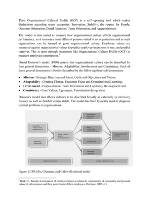 Their Organizational Cultural Profile (OCP) is a self-reporting tool which makes
distinctions according seven categories: Innovation, Stability, the respect for People,
Outcome Orientation, Detail Attention, Team Orientation, and Aggressiveness.
The model is also suited to measure how organizational culture effects organizational
performance, as it measures most efficient persons suited in an organization and as such
organizations can be termed as good organizational culture. Employee values are
measured against organizational values to predict employee intentions to stay, and predict
turnover. This is done through instrument like Organizational Culture Profile (OCP) to
measure employee commitment.6
Daniel Denison’s model (1990) asserts that organizational culture can be described by
four general dimensions – Mission, Adaptability, Involvement and Consistency. Each of
these general dimensions is further described by the following three sub-dimensions:
 Mission - Strategic Direction and Intent, Goals and Objectives and Vision;
 Adaptability - Creating Change, Customer Focus and Organizational Learning;
 Involvement - Empowerment, Team Orientation and Capability Development and
 Consistency - Core Values, Agreement, Coordination/Integration.
Denison’s model also allows cultures to be described broadly as externally or internally
focused as well as flexible versus stable. The model has been typically used to diagnose
cultural problems in organizations.
Figure 1: O'Reilly, Chatman, and Caldwell cultural model
6
Becky H. Takeda, Investigation of employee tenure as related to relationships of personality and personal
values of entrepreneurs and their perceptions of their employees, ProQuest, 2007, p. 2
 