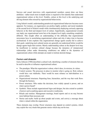 13
Surveys and casual interviews with organizational members cannot draw out these
attributes—rather much more in-depth means is required to first identify then understand
organizational culture at this level. Notably, culture at this level is the underlying and
driving element often missed by organizational behaviorists.
Using Schein's model, understanding paradoxical organizational behaviors becomes more
apparent. For instance, an organization can profess highly aesthetic and moral standards
at the second level of Schein's model while simultaneously displaying curiously opposing
behavior at the third and deepest level of culture. Superficially, organizational rewards
can imply one organizational norm but at the deepest level imply something completely
different. This insight offers an understanding of the difficulty that organizational
newcomers have in assimilating organizational culture and why it takes time to become
acclimatized. It also explains why organizational change agents usually fail to achieve
their goals: underlying tacit cultural norms are generally not understood before would-be
change agents begin their actions. Merely understanding culture at the deepest level may
be insufficient to institute cultural change because the dynamics of interpersonal
relationships (often under threatening conditions) are added to the dynamics of
organizational culture while attempts are made to institute desired change.
Factors and elements
Gerry Johnson (1988) described a cultural web, identifying a number of elements that can
be used to describe or influence organizational culture:
 The paradigm: What the organization is about, what it does, its mission, its values.
 Control systems: The processes in place to monitor what is going on. Role cultures
would have vast rulebooks. There would be more reliance on individualism in a
power culture.
 Organizational structures: Reporting lines, hierarchies, and the way that work flows
through the business.
 Power structures: Who makes the decisions, how widely spread is power, and on
what is power based?
 Symbols: These include organizational logos and designs, but also extend to symbols
of power such as parking spaces and executive washrooms.
 Rituals and routines: Management meetings, board reports and so on may become
more habitual than necessary and
 Stories and myths: build up about people and events, and convey a message about
what is valued within the organization.
These elements may overlap. Power structures may depend on control systems, which
may exploit the very rituals that generate stories which may not be true.
 