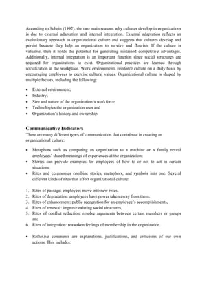 According to Schein (1992), the two main reasons why cultures develop in organizations
is due to external adaptation and internal integration. External adaptation reflects an
evolutionary approach to organizational culture and suggests that cultures develop and
persist because they help an organization to survive and flourish. If the culture is
valuable, then it holds the potential for generating sustained competitive advantages.
Additionally, internal integration is an important function since social structures are
required for organizations to exist. Organizational practices are learned through
socialization at the workplace. Work environments reinforce culture on a daily basis by
encouraging employees to exercise cultural values. Organizational culture is shaped by
multiple factors, including the following:
 External environment;
 Industry;
 Size and nature of the organization’s workforce;
 Technologies the organization uses and
 Organization’s history and ownership.
Communicative Indicators
There are many different types of communication that contribute in creating an
organizational culture:
 Metaphors such as comparing an organization to a machine or a family reveal
employees’ shared meanings of experiences at the organization;
 Stories can provide examples for employees of how to or not to act in certain
situations.
 Rites and ceremonies combine stories, metaphors, and symbols into one. Several
different kinds of rites that affect organizational culture:
1. Rites of passage: employees move into new roles,
2. Rites of degradation: employees have power taken away from them,
3. Rites of enhancement: public recognition for an employee’s accomplishments,
4. Rites of renewal: improve existing social structures,
5. Rites of conflict reduction: resolve arguments between certain members or groups
and
6. Rites of integration: reawaken feelings of membership in the organization.
 Reflexive comments are explanations, justifications, and criticisms of our own
actions. This includes:
 
